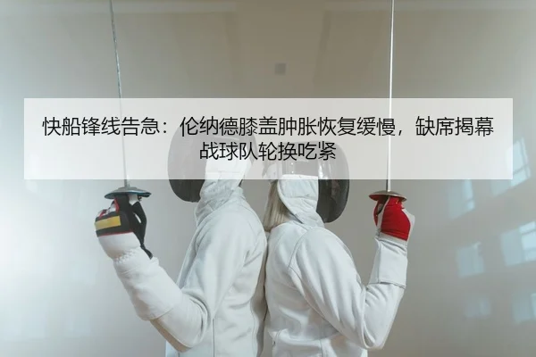 快船锋线告急：伦纳德膝盖肿胀恢复缓慢，缺席揭幕战球队轮换吃紧
