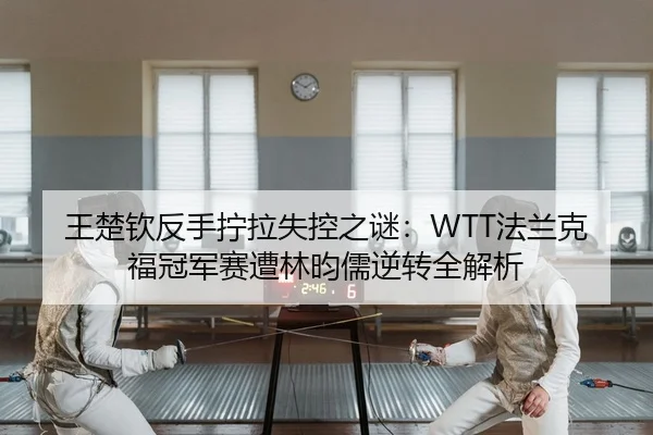 王楚钦反手拧拉失控之谜：WTT法兰克福冠军赛遭林昀儒逆转全解析